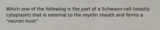 Which one of the following is the part of a Schwann cell (mostly cytoplasm) that is external to the myelin sheath and forms a "neuron husk"