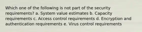 Which one of the following is not part of the security requirements? a. System value estimates b. Capacity requirements c. Access control requirements d. Encryption and authentication requirements e. Virus control requirements