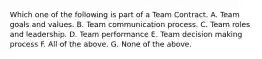 Which one of the following is part of a Team Contract. A. Team goals and values. B. Team communication process. C. Team roles and leadership. D. Team performance E. Team decision making process F. All of the above. G. None of the above.