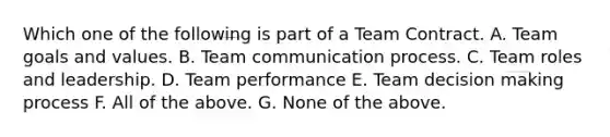Which one of the following is part of a Team Contract. A. Team goals and values. B. Team communication process. C. Team roles and leadership. D. Team performance E. Team decision making process F. All of the above. G. None of the above.