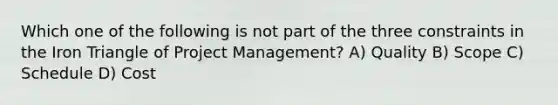 Which one of the following is not part of the three constraints in the Iron Triangle of Project Management? A) Quality B) Scope C) Schedule D) Cost