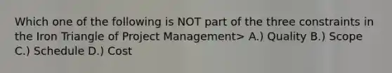 Which one of the following is NOT part of the three constraints in the Iron Triangle of Project Management> A.) Quality B.) Scope C.) Schedule D.) Cost