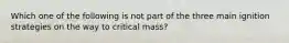 Which one of the following is not part of the three main ignition strategies on the way to critical mass?