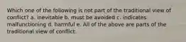 Which one of the following is not part of the traditional view of conflict? a. inevitable b. must be avoided c. indicates malfunctioning d. harmful e. All of the above are parts of the traditional view of conflict.