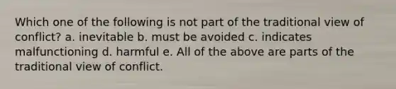 Which one of the following is not part of the traditional view of conflict? a. inevitable b. must be avoided c. indicates malfunctioning d. harmful e. All of the above are parts of the traditional view of conflict.