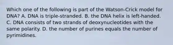 Which one of the following is part of the Watson-Crick model for DNA? A. DNA is triple-stranded. B. the DNA helix is left-handed. C. DNA consists of two strands of deoxynucleotides with the same polarity. D. the number of purines equals the number of pyrimidines.