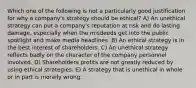 Which one of the following is not a particularly good justification for why a company's strategy should be ethical? A) An unethical strategy can put a company's reputation at risk and do lasting damage, especially when the misdeeds get into the public spotlight and make media headlines. B) An ethical strategy is in the best interest of shareholders. C) An unethical strategy reflects badly on the character of the company personnel involved. D) Shareholders profits are not greatly reduced by using ethical strategies. E) A strategy that is unethical in whole or in part is morally wrong.