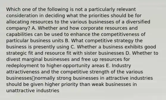 Which one of the following is not a particularly relevant consideration in deciding what the priorities should be for allocating resources to the various businesses of a diversified company? A. Whether and how corporate resources and capabilities can be used to enhance the competitiveness of particular business units B. What competitive strategy the business is presently using C. Whether a business exhibits good strategic fit and resource fit with sister businesses D. Whether to divest marginal businesses and free up resources for redeployment to higher-opportunity areas E. Industry attractiveness and the competitive strength of the various businesses⎯normally strong businesses in attractive industries should be given higher priority than weak businesses in unattractive industries