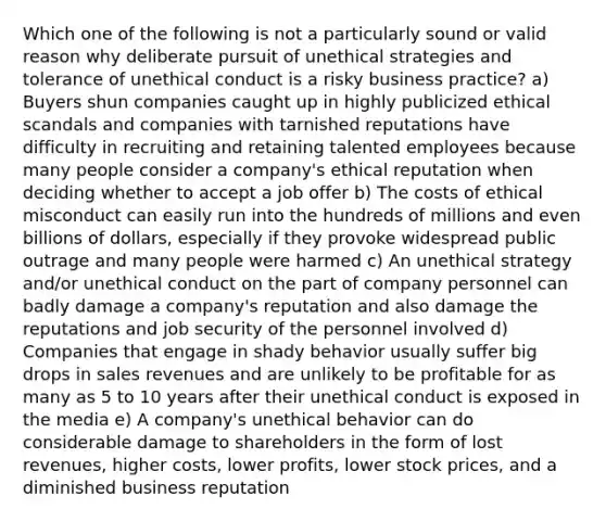 Which one of the following is not a particularly sound or valid reason why deliberate pursuit of unethical strategies and tolerance of unethical conduct is a risky business practice? a) Buyers shun companies caught up in highly publicized ethical scandals and companies with tarnished reputations have difficulty in recruiting and retaining talented employees because many people consider a company's ethical reputation when deciding whether to accept a job offer b) The costs of ethical misconduct can easily run into the hundreds of millions and even billions of dollars, especially if they provoke widespread public outrage and many people were harmed c) An unethical strategy and/or unethical conduct on the part of company personnel can badly damage a company's reputation and also damage the reputations and job security of the personnel involved d) Companies that engage in shady behavior usually suffer big drops in sales revenues and are unlikely to be profitable for as many as 5 to 10 years after their unethical conduct is exposed in the media e) A company's unethical behavior can do considerable damage to shareholders in the form of lost revenues, higher costs, lower profits, lower stock prices, and a diminished business reputation