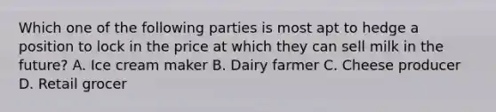 Which one of the following parties is most apt to hedge a position to lock in the price at which they can sell milk in the future? A. Ice cream maker B. Dairy farmer C. Cheese producer D. Retail grocer