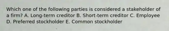 Which one of the following parties is considered a stakeholder of a firm? A. Long-term creditor B. Short-term creditor C. Employee D. Preferred stockholder E. Common stockholder