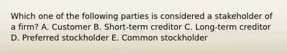 Which one of the following parties is considered a stakeholder of a firm? A. Customer B. Short-term creditor C. Long-term creditor D. Preferred stockholder E. Common stockholder