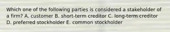 Which one of the following parties is considered a stakeholder of a firm? A. customer B. short-term creditor C. long-term creditor D. preferred stockholder E. common stockholder