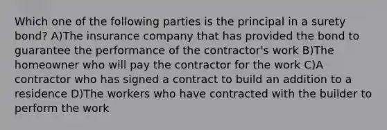 Which one of the following parties is the principal in a surety bond? A)The insurance company that has provided the bond to guarantee the performance of the contractor's work B)The homeowner who will pay the contractor for the work C)A contractor who has signed a contract to build an addition to a residence D)The workers who have contracted with the builder to perform the work