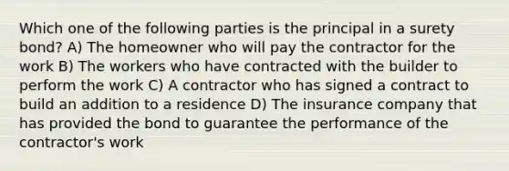 Which one of the following parties is the principal in a surety bond? A) The homeowner who will pay the contractor for the work B) The workers who have contracted with the builder to perform the work C) A contractor who has signed a contract to build an addition to a residence D) The insurance company that has provided the bond to guarantee the performance of the contractor's work