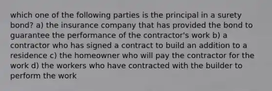 which one of the following parties is the principal in a surety bond? a) the insurance company that has provided the bond to guarantee the performance of the contractor's work b) a contractor who has signed a contract to build an addition to a residence c) the homeowner who will pay the contractor for the work d) the workers who have contracted with the builder to perform the work