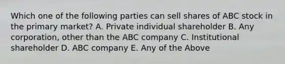 Which one of the following parties can sell shares of ABC stock in the primary market? A. Private individual shareholder B. Any corporation, other than the ABC company C. Institutional shareholder D. ABC company E. Any of the Above