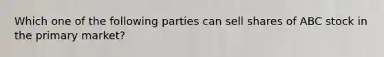 Which one of the following parties can sell shares of ABC stock in the primary market?