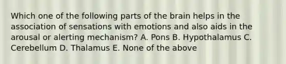 Which one of the following parts of the brain helps in the association of sensations with emotions and also aids in the arousal or alerting mechanism? A. Pons B. Hypothalamus C. Cerebellum D. Thalamus E. None of the above