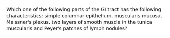 Which one of the following parts of the GI tract has the following characteristics: simple columnar epithelium, muscularis mucosa, Meissner's plexus, two layers of smooth muscle in the tunica muscularis and Peyer's patches of lymph nodules?