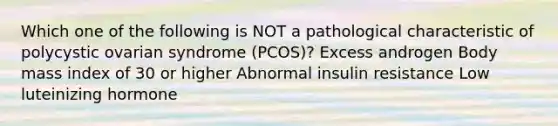 Which one of the following is NOT a pathological characteristic of polycystic ovarian syndrome (PCOS)? Excess androgen Body mass index of 30 or higher Abnormal insulin resistance Low luteinizing hormone