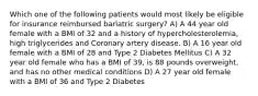 Which one of the following patients would most likely be eligible for insurance reimbursed bariatric surgery? A) A 44 year old female with a BMI of 32 and a history of hypercholesterolemia, high triglycerides and Coronary artery disease. B) A 16 year old female with a BMI of 28 and Type 2 Diabetes Mellitus C) A 32 year old female who has a BMI of 39, is 88 pounds overweight, and has no other medical conditions D) A 27 year old female with a BMI of 36 and Type 2 Diabetes