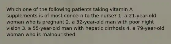 Which one of the following patients taking vitamin A supplements is of most concern to the nurse? 1. a 21-year-old woman who is pregnant 2. a 32-year-old man with poor night vision 3. a 55-year-old man with hepatic cirrhosis 4. a 79-year-old woman who is malnourished