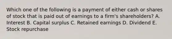 Which one of the following is a payment of either cash or shares of stock that is paid out of earnings to a firm's shareholders? A. Interest B. Capital surplus C. Retained earnings D. Dividend E. Stock repurchase