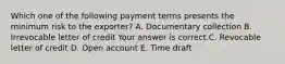 Which one of the following payment terms presents the minimum risk to the​ exporter? A. Documentary collection B. Irrevocable letter of credit Your answer is correct.C. Revocable letter of credit D. Open account E. Time draft