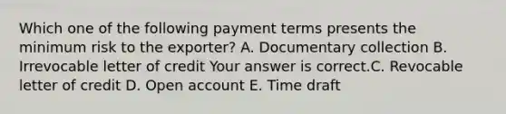 Which one of the following payment terms presents the minimum risk to the​ exporter? A. Documentary collection B. Irrevocable letter of credit Your answer is correct.C. Revocable letter of credit D. Open account E. Time draft