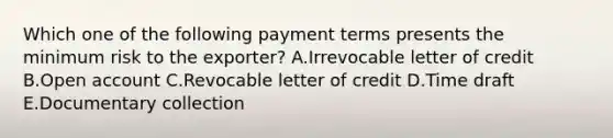 Which one of the following payment terms presents the minimum risk to the​ exporter? A.Irrevocable letter of credit B.Open account C.Revocable letter of credit D.Time draft E.Documentary collection