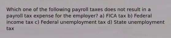 Which one of the following payroll taxes does not result in a payroll tax expense for the employer? a) FICA tax b) Federal income tax c) Federal unemployment tax d) State unemployment tax