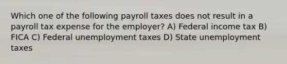 Which one of the following payroll taxes does not result in a payroll tax expense for the employer? A) Federal income tax B) FICA C) Federal unemployment taxes D) State unemployment taxes