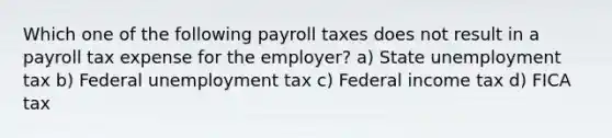 Which one of the following payroll taxes does not result in a payroll tax expense for the employer? a) State unemployment tax b) Federal unemployment tax c) Federal income tax d) FICA tax