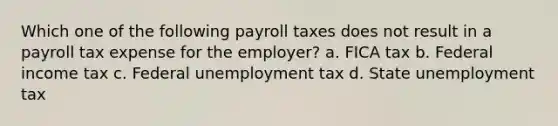 Which one of the following payroll taxes does not result in a payroll tax expense for the employer? a. FICA tax b. Federal income tax c. Federal unemployment tax d. State unemployment tax