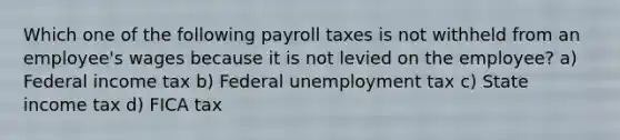 Which one of the following payroll taxes is not withheld from an employee's wages because it is not levied on the employee? a) Federal income tax b) Federal unemployment tax c) State income tax d) FICA tax