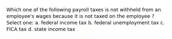 Which one of the following payroll taxes is not withheld from an employee's wages because it is not taxed on the employee ? Select one: a. federal income tax b. federal unemployment tax c. FICA tax d. state income tax