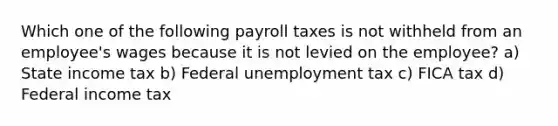 Which one of the following payroll taxes is not withheld from an employee's wages because it is not levied on the employee? a) State income tax b) Federal unemployment tax c) FICA tax d) Federal income tax