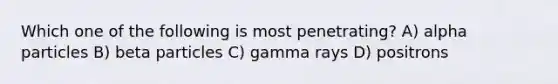 Which one of the following is most penetrating? A) alpha particles B) beta particles C) gamma rays D) positrons