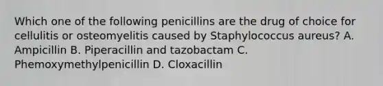 Which one of the following penicillins are the drug of choice for cellulitis or osteomyelitis caused by Staphylococcus aureus? A. Ampicillin B. Piperacillin and tazobactam C. Phemoxymethylpenicillin D. Cloxacillin