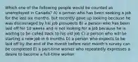 Which one of the following people would be counted as unemployed in Canada? A) a person who has been seeking a job for the last six months, but recently gave up looking because he was discouraged by his job prospects B) a person who has been laid off for 10 weeks and is not looking for a job because he is waiting to be called back to his old job C) a person who will be starting a new job in 6 months D) a person who expects to be laid off by the end of the month before next month's survey can be completed E) a part-time worker who repeatedly expresses a desire to become a full-time worker