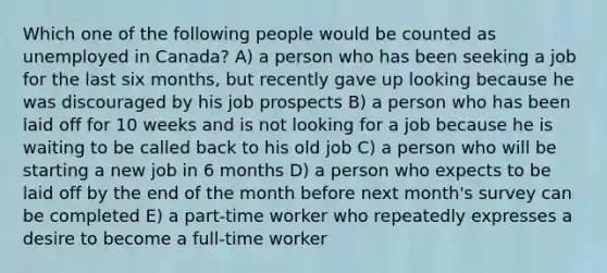 Which one of the following people would be counted as unemployed in Canada? A) a person who has been seeking a job for the last six months, but recently gave up looking because he was discouraged by his job prospects B) a person who has been laid off for 10 weeks and is not looking for a job because he is waiting to be called back to his old job C) a person who will be starting a new job in 6 months D) a person who expects to be laid off by the end of the month before next month's survey can be completed E) a part-time worker who repeatedly expresses a desire to become a full-time worker