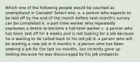 Which one of the following people would be counted as unemployed in Canada? Select one: a. a person who expects to be laid off by the end of the month before next month's survey can be completed b. a part-time worker who repeatedly expresses a desire to become a full-time worker c. a person who has been laid off for 4 weeks and is not looking for a job because he is waiting to be called back to his old job d. a person who will be starting a new job in 6 months e. a person who has been seeking a job for the last six months, but recently gave up looking because he was discouraged by his job prospects