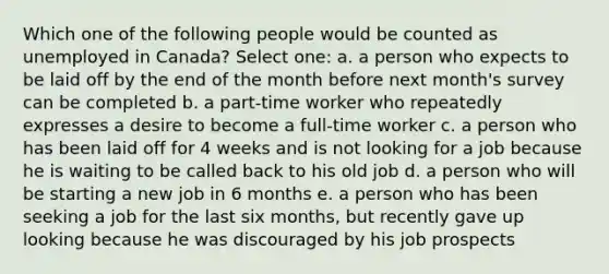 Which one of the following people would be counted as unemployed in Canada? Select one: a. a person who expects to be laid off by the end of the month before next month's survey can be completed b. a part-time worker who repeatedly expresses a desire to become a full-time worker c. a person who has been laid off for 4 weeks and is not looking for a job because he is waiting to be called back to his old job d. a person who will be starting a new job in 6 months e. a person who has been seeking a job for the last six months, but recently gave up looking because he was discouraged by his job prospects