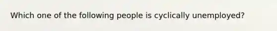 Which one of the following people is cyclically unemployed?