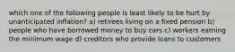 which one of the following people is least likely to be hurt by unanticipated inflation? a) retirees living on a fixed pension b) people who have borrowed money to buy cars c) workers earning the minimum wage d) creditors who provide loans to customers