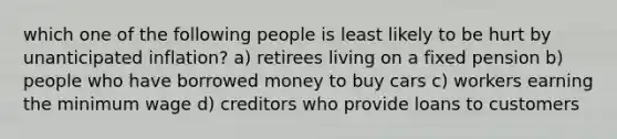 which one of the following people is least likely to be hurt by unanticipated inflation? a) retirees living on a fixed pension b) people who have borrowed money to buy cars c) workers earning the minimum wage d) creditors who provide loans to customers