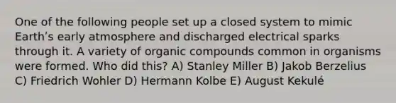 One of the following people set up a closed system to mimic Earthʹs early atmosphere and discharged electrical sparks through it. A variety of organic compounds common in organisms were formed. Who did this? A) Stanley Miller B) Jakob Berzelius C) Friedrich Wohler D) Hermann Kolbe E) August Kekulé