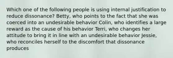 Which one of the following people is using internal justification to reduce dissonance? Betty, who points to the fact that she was coerced into an undesirable behavior Colin, who identifies a large reward as the cause of his behavior Terri, who changes her attitude to bring it in line with an undesirable behavior Jessie, who reconciles herself to the discomfort that dissonance produces