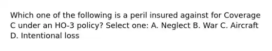 Which one of the following is a peril insured against for Coverage C under an HO-3 policy? Select one: A. Neglect B. War C. Aircraft D. Intentional loss